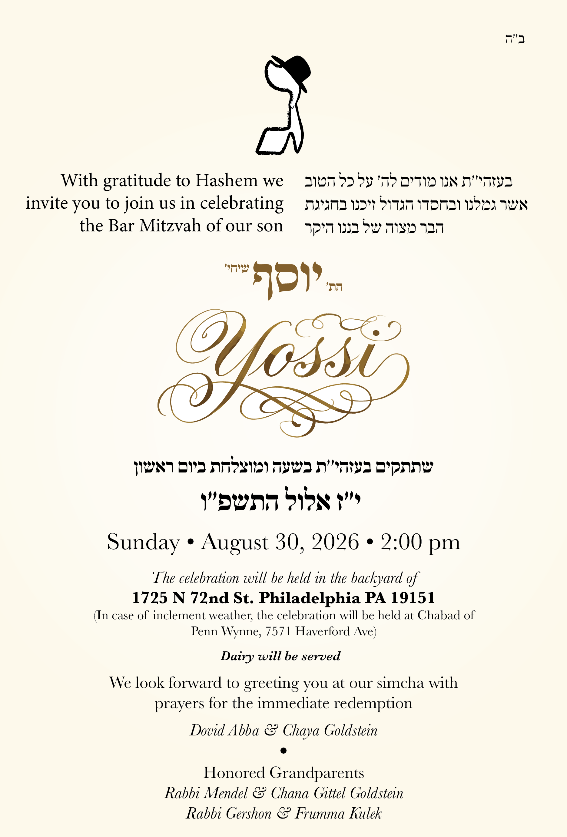 With gratitude to Hashem we invite you to join us in celebrating the Bar Mitzvah of our son, Yossi. Sunday, August 30, 2026, 2:00pm. The celebration will be held in the backyard of 1725 N 72nd St, Philadelphia, PA 19151 (in case of inclement weather, at Chabad of Penn Wynne, 7571 Haverford Ave). Dairy will be served. Dovid Abba & Chaya Goldstein. Honored grandparents: Rabbi Mendel & Chana Gittel Goldstein, Rabbi Gershon & Frumma Kulek.